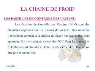 LA CHAINE DE FROID
LES PASTILLES DE CONTROLE DES VACCINS:
Les Pastilles de Contrôle des Vaccins (PCV) sont des
étiquettes apposées sur les flacons de vaccin. Elles montrent
l’exposition cumulée à la chaleur du flacon sur lequel elles sont
apposées. Il y a 4 stades de virage des PCV. Pour les stades 1 et
2, le flacon doit être utilisé. Pour les stades 3 et 4, le flacon doit
être jeté et non utilisé.
21/03/2016 104
 