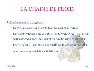 LA CHAINE DE FROID
 Au niveau central /régional :
– Le VPO est conservé à -20°C dans des chambres froides.
– Les autres vaccins : BCG , DTC- Hib, VAR ,VAT, HB et RR
sont conservés dans des chambres froides entre 2° et + 8°C.
– Pour le VAR, il est parfois conseillé de le conserver à -20°C,
selon les recommandations du fabricant.
21/03/2016 105
 