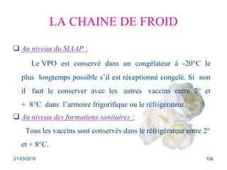 LA CHAINE DE FROID
 Au niveau du SIAAP :
Le VPO est conservé dans un congélateur à -20°C le
plus longtemps possible s’il est réceptionné congelé. Si non
il faut le conserver avec les autres vaccins entre 2° et
+ 8°C dans l’armoire frigorifique ou le réfrigérateur.
 Au niveau des formations sanitaires :
Tous les vaccins sont conservés dans le réfrigérateur entre 2°
et + 8°C.
21/03/2016 106
 