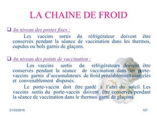 LA CHAINE DE FROID
 Au niveau des postes fixes :
Les vaccins sortis du réfrigérateur doivent être
conservés pendant la séance de vaccination dans les thermos,
cupules ou bols garnis de glaçons.
 Au niveau des points de vaccination :
Les vaccins sortis du réfrigérateurs doivent être
conservés pendant la séance de vaccination dans les porte-
vaccins garnis d’accumulateurs de froid préalablement congelés
et convenablement disposés.
Le porte-vaccin doit être gardé à l’abri du soleil. Les
vaccins sortis du porte-vaccin doivent être conservés pendant
la séance de vaccination dans le thermos garni de glaçons.
21/03/2016 107
 