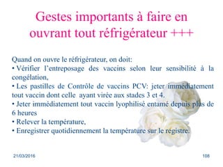 Gestes importants à faire en
ouvrant tout réfrigérateur +++
Quand on ouvre le réfrigérateur, on doit:
• Vérifier l’entreposage des vaccins selon leur sensibilité à la
congélation,
• Les pastilles de Contrôle de vaccins PCV: jeter immédiatement
tout vaccin dont celle ayant virée aux stades 3 et 4.
• Jeter immédiatement tout vaccin lyophilisé entamé depuis plus de
6 heures
• Relever la température,
• Enregistrer quotidiennement la température sur le registre.
21/03/2016 108
 