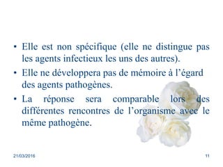 • Elle est non spécifique (elle ne distingue pas
les agents infectieux les uns des autres).
• Elle ne développera pas de mémoire à l’égard
des agents pathogènes.
• La réponse sera comparable lors des
différentes rencontres de l’organisme avec le
même pathogène.
21/03/2016 11
 