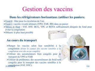 Gestion des vaccins
Dans les réfrigérateurs horizontaux (utiliser les paniers)
Fond-0 : libre pour la circulation de l’air,
Fond-1: vaccins vivants atténués (VPO, VAR, RR) dans un panier
Milieu et Haut : VAT, DTC BCG, VPC et ROTA suffisamment éloignés du fond pour
éviter la congélation
Diluant: le plus haut possible
Au cours du transport
Ranger les vaccins selon leur sensibilité à la
congélation (éviter le contact des vaccins sensibles à la
congélation avec des accus congelés)
Utiliser des accumulateurs bien congelés pour le
transport du VPO et VAR
Utiliser de préférence, des accumulateurs de froid non
congelés pour le transport des vaccins sensibles à la
congélation (VAT, DTC).21/03/2016 110
 