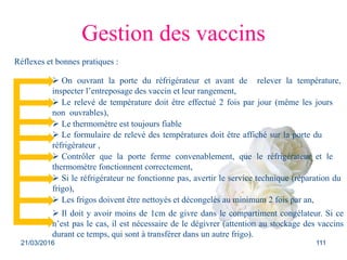 Gestion des vaccins
Réflexes et bonnes pratiques :
 Le relevé de température doit être effectué 2 fois par jour (même les jours
non ouvrables),
 On ouvrant la porte du réfrigérateur et avant de relever la température,
inspecter l’entreposage des vaccin et leur rangement,
 Le thermomètre est toujours fiable
 Le formulaire de relevé des températures doit être affiché sur la porte du
réfrigérateur ,
 Contrôler que la porte ferme convenablement, que le réfrigérateur et le
thermomètre fonctionnent correctement,
 Si le réfrigérateur ne fonctionne pas, avertir le service technique (réparation du
frigo),
 Les frigos doivent être nettoyés et décongelés au minimum 2 fois par an,
 Il doit y avoir moins de 1cm de givre dans le compartiment congélateur. Si ce
n’est pas le cas, il est nécessaire de le dégivrer (attention au stockage des vaccins
durant ce temps, qui sont à transférer dans un autre frigo).
21/03/2016 111
 