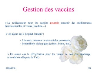 Gestion des vaccins
 Le réfrigérateur pour les vaccins pourrait contenir des médicaments
thermosensibles et vitaux (insuline…)
 en aucun cas il ne peut contenir :
- Aliments, boissons ou des articles personnels,
- Echantillons biologiques (urines, frottis, etc.),
 En aucun cas le réfrigérateur pour les vaccin ne doit être surchargé
(circulation adéquate de l’air)
21/03/2016 112
 