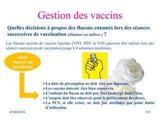 Gestion des vaccins
Quelles décisions à propos des flacons entamés lors des séances
successives de vaccination (éliminer ou utiliser ) ?
Les flacons ouverts de vaccins liquides (VPO, DTC et VAT) peuvent être utilisés lors des
séances successives de vaccination jusqu’à 4 semaines maximum,
La date de péremption ne doit être pas dépassée,
Les vaccins doivent être bien conservés,
L’embout du flacon ne doit pas être immergé dans l’eau,
L’asepsie doit être observée pour le prélèvement des doses,
La PCV, si elle existe, ne doit pas atteindre son point limite
d’utilisation
sous
réserve de
conditions
21/03/2016 113
 