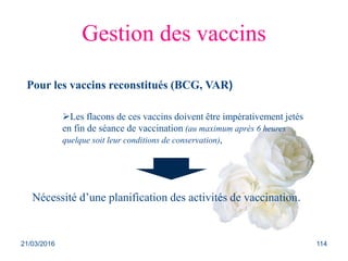 Gestion des vaccins
Pour les vaccins reconstitués (BCG, VAR)
Les flacons de ces vaccins doivent être impérativement jetés
en fin de séance de vaccination (au maximum après 6 heures
quelque soit leur conditions de conservation),
Nécessité d’une planification des activités de vaccination.
21/03/2016 114
 