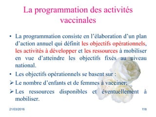La programmation des activités
vaccinales
• La programmation consiste en l’élaboration d’un plan
d’action annuel qui définit les objectifs opérationnels,
les activités à développer et les ressources à mobiliser
en vue d’atteindre les objectifs fixés au niveau
national.
• Les objectifs opérationnels se basent sur :
 Le nombre d’enfants et de femmes à vacciner;
 Les ressources disponibles et éventuellement à
mobiliser.
21/03/2016 118
 
