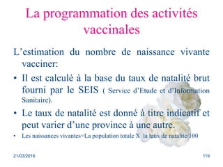 La programmation des activités
vaccinales
L’estimation du nombre de naissance vivante
vacciner:
• Il est calculé à la base du taux de natalité brut
fourni par le SEIS ( Service d’Etude et d’Information
Sanitaire).
• Le taux de natalité est donné à titre indicatif et
peut varier d’une province à une autre.
• Les naissances vivantes=La population totale X la taux de natalité/100
21/03/2016 119
 