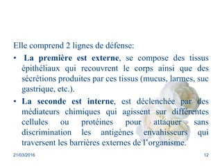 Elle comprend 2 lignes de défense:
• La première est externe, se compose des tissus
épithéliaux qui recouvrent le corps ainsi que des
sécrétions produites par ces tissus (mucus, larmes, suc
gastrique, etc.).
• La seconde est interne, est déclenchée par des
médiateurs chimiques qui agissent sur différentes
cellules ou protéines pour attaquer sans
discrimination les antigènes envahisseurs qui
traversent les barrières externes de l’organisme.
21/03/2016 12
 