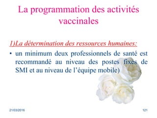La programmation des activités
vaccinales
1)La détermination des ressources humaines:
• un minimum deux professionnels de santé est
recommandé au niveau des postes fixes de
SMI et au niveau de l’équipe mobile)
21/03/2016 121
 