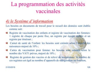 La programmation des activités
vaccinales
4) le Système d’information
Les besoins en documents de travail pour le recueil des données sont établis
comme suit:
Registre de vaccination des enfants et registre de vaccination des femmes:
1 registre de chaque par poste fixe, un registre par équipe mobile et un
registre par itinérant ;
Carnet de santé de l’enfant: les besoins sont estimés selon l’objectif des
naissances majoré de 10% ;
Cartes de vaccination pour femme: les besoins sont estimés selon le
nombre des VAT1 prévus, majoré de 10% ;
Registre de gestion des vaccins et de relevé de température: le nombre de
ces registres est égal au nombre d’appareils de réfrigération en fonction,
21/03/2016 126
 