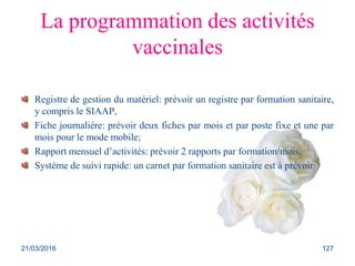 La programmation des activités
vaccinales
Registre de gestion du matériel: prévoir un registre par formation sanitaire,
y compris le SIAAP,
Fiche journalière: prévoir deux fiches par mois et par poste fixe et une par
mois pour le mode mobile;
Rapport mensuel d’activités: prévoir 2 rapports par formation/mois,
Système de suivi rapide: un carnet par formation sanitaire est à prévoir
21/03/2016 127
 