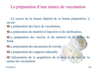 21/03/2016 128
La préparation d’une séance de vaccination
Le succès de la séance dépend de sa bonne préparation, à
savoir:
La préparation des lieux de vaccination,
La préparation du matériel d’injection et de stérilisation,
La préparation des vaccins et du matériel de la chaîne du
froid,
La préparation des documents de travail,
La préparation des supports éducatifs,
L’information de la population de la date et du lieu de la
séance de vaccination.
 