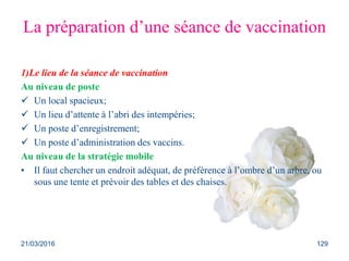 La préparation d’une séance de vaccination
1)Le lieu de la séance de vaccination
Au niveau de poste
 Un local spacieux;
 Un lieu d’attente à l’abri des intempéries;
 Un poste d’enregistrement;
 Un poste d’administration des vaccins.
Au niveau de la stratégie mobile
• Il faut chercher un endroit adéquat, de préférence à l’ombre d’un arbre, ou
sous une tente et prévoir des tables et des chaises.
21/03/2016 129
 