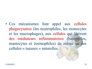 • Ces mécanismes font appel aux cellules
phagocytaires (les neutrophiles, les monocytes
et les macrophages), aux cellules qui libèrent
des médiateurs inflammatoires (basophiles,
mastocytes et éosinophiles) de même qu’aux
cellules « tueuses » naturelles.
21/03/2016 13
 