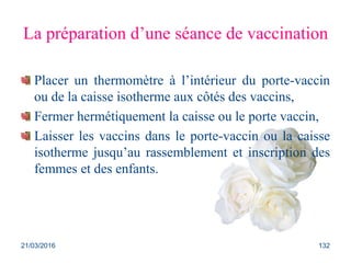 La préparation d’une séance de vaccination
Placer un thermomètre à l’intérieur du porte-vaccin
ou de la caisse isotherme aux côtés des vaccins,
Fermer hermétiquement la caisse ou le porte vaccin,
Laisser les vaccins dans le porte-vaccin ou la caisse
isotherme jusqu’au rassemblement et inscription des
femmes et des enfants.
21/03/2016 132
 