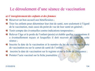 Le déroulement d’une séance de vaccination
a) L’enregistrement des enfants et des femmes
Réserver un bon accueil aux bénéficiaires ;
Trier les enfants pour déterminer leur état de santé, non seulement à l’égard
de la vaccination, mais aussi du point de vue de leur santé en général ;
Tenir compte des éventuelles contre-indications temporaires ;
Relever l’âge et le poids de l’enfant (pesée) et établir quelles vaccinations il
a éventuellement reçues et lesquelles il doit recevoir au cours de cette
séance ;
Inscrire la date de la vaccination et le numéro du lot du vaccin sur la carte
de vaccination ou sur le carnet de santé de l’enfant ;
inscrire la date de vaccination sur le registre et sur la fiche de croissance ;
Pointer l’acte vaccinal sur la fiche journalière ;
21/03/2016 134
 