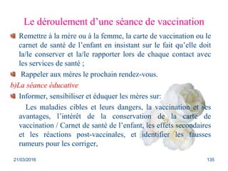 Le déroulement d’une séance de vaccination
Remettre à la mère ou à la femme, la carte de vaccination ou le
carnet de santé de l’enfant en insistant sur le fait qu’elle doit
la/le conserver et la/le rapporter lors de chaque contact avec
les services de santé ;
Rappeler aux mères le prochain rendez-vous.
b)La séance éducative
Informer, sensibiliser et éduquer les mères sur:
Les maladies cibles et leurs dangers, la vaccination et ses
avantages, l’intérêt de la conservation de la carte de
vaccination / Carnet de santé de l’enfant, les effets secondaires
et les réactions post-vaccinales, et identifier les fausses
rumeurs pour les corriger,
21/03/2016 135
 