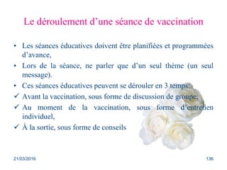 Le déroulement d’une séance de vaccination
• Les séances éducatives doivent être planifiées et programmées
d’avance,
• Lors de la séance, ne parler que d’un seul thème (un seul
message).
• Ces séances éducatives peuvent se dérouler en 3 temps:
 Avant la vaccination, sous forme de discussion de groupe,
 Au moment de la vaccination, sous forme d’entretien
individuel,
 À la sortie, sous forme de conseils
21/03/2016 136
 
