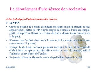 Le déroulement d’une séance de vaccination
c) Les techniques d’administration des vaccins
 Le VPO:
• Ouvrir la bouche de l’enfant en pinçant ses joues ou en lui pinçant le nez,
déposer deux gouttes du VPO sur la langue de l’enfant à l’aide du compte-
goutte incorporé au flacon ou à l’aide du flacon doseur (sans contact avec
la langue),
• S’assurer que l’enfant a bien avalé le vaccin. S’il le crache, administrer une
nouvelle dose (2 gouttes).
• Lorsque l'enfant doit recevoir plusieurs vaccins à la fois, il est conseillé
d’administrer le vpo en premier afin d’éviter le rejet de celui-ci, suite à
l’agitation et aux pleurs de l’enfant.
• Ne jamais utiliser un flacon de vaccin de polio dont la pastille a viré.
21/03/2016 137
 
