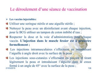 Le déroulement d’une séance de vaccination
 Les vaccins injectables:
Utiliser une seringue stérile et une aiguille stérile ;
Nettoyer la peau avec un désinfectant avant chaque injection,
pour le BCG utiliser un tampon de coton imbibé d’eau ;
Respecter la dose et la voie d’administration pour chaque
vaccin. L’injection dans le muscle fessier est à proscrire
formellement ;
Les injections intramusculaires s’effectuent en introduisant
l’aiguille à angle droit avec la surface de la peau ;
Les injections sous-cutanées s’effectuent en pinçant et tirant
légèrement la peau et introduisant l’aiguille dans le creux
formé à un angle de 45° avec la surface de la peau ;
21/03/2016 138
 