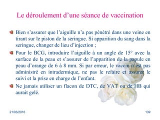 Le déroulement d’une séance de vaccination
Bien s’assurer que l’aiguille n’a pas pénétré dans une veine en
tirant sur le piston de la seringue. Si apparition du sang dans la
seringue, changer de lieu d’injection ;
Pour le BCG, introduire l’aiguille à un angle de 15° avec la
surface de la peau et s’assurer de l’apparition de la papule en
peau d’orange de 6 à 8 mm. Si par erreur, le vaccin n’est pas
administré en intradermique, ne pas le refaire et assurer le
suivi et la prise en charge de l’enfant.
Ne jamais utiliser un flacon de DTC, de VAT ou de HB qui
aurait gelé.
21/03/2016 139
 