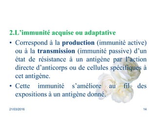 2.L’immunité acquise ou adaptative
• Correspond à la production (immunité active)
ou à la transmission (immunité passive) d’un
état de résistance à un antigène par l’action
directe d’anticorps ou de cellules spécifiques à
cet antigène.
• Cette immunité s’améliore au fil des
expositions à un antigène donné.
21/03/2016 14
 