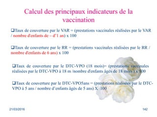 Calcul des principaux indicateurs de la
vaccination
Taux de couverture par le RR = (prestations vaccinales réalisées par le RR /
nombre d'enfants de 6 ans) x 100
Taux de couverture par le VAR = (prestations vaccinales réalisées par le VAR
/ nombre d'enfants de – d’1 an) x 100
Taux de couverture par le DTC-VPO (18 mois)= (prestations vaccinales
réalisées par le DTC-VPO à 18 m /nombre d'enfants âgés de 18 mois ) x 100
Taux de couverture par le DTC-VPO5ans = (prestations réalisées par le DTC-
VPO à 5 ans / nombre d’enfants âgés de 5 ans) X 100
21/03/2016 142
 
