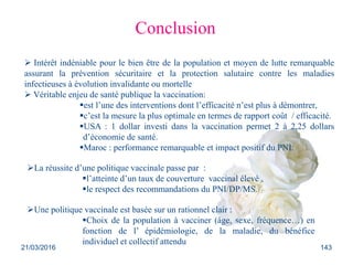Conclusion
 Intérêt indéniable pour le bien être de la population et moyen de lutte remarquable
assurant la prévention sécuritaire et la protection salutaire contre les maladies
infectieuses à évolution invalidante ou mortelle
 Véritable enjeu de santé publique la vaccination:
est l’une des interventions dont l’efficacité n’est plus à démontrer,
c’est la mesure la plus optimale en termes de rapport coût / efficacité.
USA : 1 dollar investi dans la vaccination permet 2 à 2,25 dollars
d’économie de santé.
Maroc : performance remarquable et impact positif du PNI.
La réussite d’une politique vaccinale passe par :
l’atteinte d’un taux de couverture vaccinal élevé ,
le respect des recommandations du PNI/DP/MS.
Une politique vaccinale est basée sur un rationnel clair :
Choix de la population à vacciner (âge, sexe, fréquence…) en
fonction de l’ épidémiologie, de la maladie, du bénéfice
individuel et collectif attendu
21/03/2016 143
 