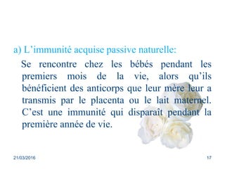 a) L’immunité acquise passive naturelle:
Se rencontre chez les bébés pendant les
premiers mois de la vie, alors qu’ils
bénéficient des anticorps que leur mère leur a
transmis par le placenta ou le lait maternel.
C’est une immunité qui disparaît pendant la
première année de vie.
21/03/2016 17
 