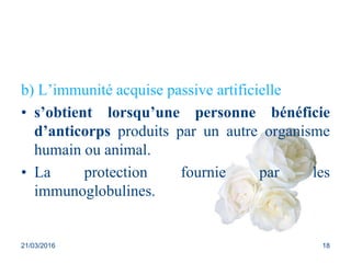 b) L’immunité acquise passive artificielle
• s’obtient lorsqu’une personne bénéficie
d’anticorps produits par un autre organisme
humain ou animal.
• La protection fournie par les
immunoglobulines.
21/03/2016 18
 
