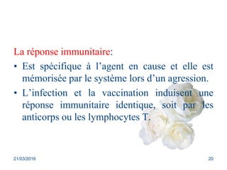 La réponse immunitaire:
• Est spécifique à l’agent en cause et elle est
mémorisée par le système lors d’un agression.
• L’infection et la vaccination induisent une
réponse immunitaire identique, soit par les
anticorps ou les lymphocytes T.
21/03/2016 20
 