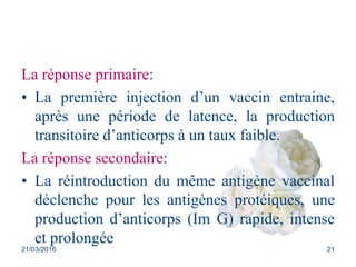 La réponse primaire:
• La première injection d’un vaccin entraine,
après une période de latence, la production
transitoire d’anticorps à un taux faible.
La réponse secondaire:
• La réintroduction du même antigène vaccinal
déclenche pour les antigènes protéiques, une
production d’anticorps (Im G) rapide, intense
et prolongée
21/03/2016 21
 