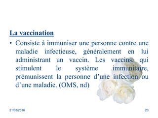 La vaccination
• Consiste à immuniser une personne contre une
maladie infectieuse, généralement en lui
administrant un vaccin. Les vaccins, qui
stimulent le système immunitaire,
prémunissent la personne d’une infection ou
d’une maladie. (OMS, nd)
21/03/2016 23
 