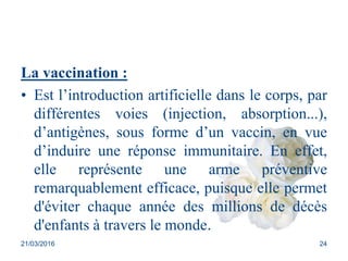 La vaccination :
• Est l’introduction artificielle dans le corps, par
différentes voies (injection, absorption...),
d’antigènes, sous forme d’un vaccin, en vue
d’induire une réponse immunitaire. En effet,
elle représente une arme préventive
remarquablement efficace, puisque elle permet
d'éviter chaque année des millions de décès
d'enfants à travers le monde.
21/03/2016 24
 