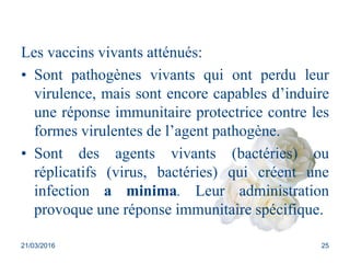 Les vaccins vivants atténués:
• Sont pathogènes vivants qui ont perdu leur
virulence, mais sont encore capables d’induire
une réponse immunitaire protectrice contre les
formes virulentes de l’agent pathogène.
• Sont des agents vivants (bactéries) ou
réplicatifs (virus, bactéries) qui créent une
infection a minima. Leur administration
provoque une réponse immunitaire spécifique.
21/03/2016 25
 