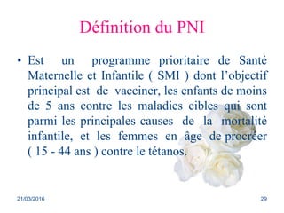 Définition du PNI
• Est un programme prioritaire de Santé
Maternelle et Infantile ( SMI ) dont l’objectif
principal est de vacciner, les enfants de moins
de 5 ans contre les maladies cibles qui sont
parmi les principales causes de la mortalité
infantile, et les femmes en âge de procréer
( 15 - 44 ans ) contre le tétanos.
21/03/2016 29
 