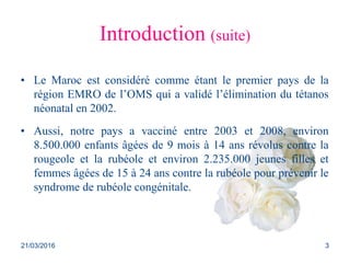 Introduction (suite)
• Le Maroc est considéré comme étant le premier pays de la
région EMRO de l’OMS qui a validé l’élimination du tétanos
néonatal en 2002.
• Aussi, notre pays a vacciné entre 2003 et 2008, environ
8.500.000 enfants âgées de 9 mois à 14 ans révolus contre la
rougeole et la rubéole et environ 2.235.000 jeunes filles et
femmes âgées de 15 à 24 ans contre la rubéole pour prévenir le
syndrome de rubéole congénitale.
21/03/2016 3
 