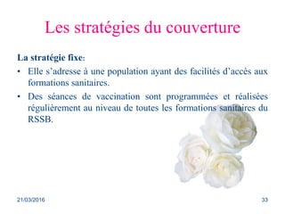 Les stratégies du couverture
La stratégie fixe:
• Elle s’adresse à une population ayant des facilités d’accès aux
formations sanitaires.
• Des séances de vaccination sont programmées et réalisées
régulièrement au niveau de toutes les formations sanitaires du
RSSB.
21/03/2016 33
 