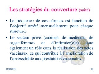 Les stratégies du couverture (suite)
• La fréquence de ces séances est fonction de
l’objectif arrêté mensuellement pour chaque
structure.
• Le secteur privé (cabinets de médecins, de
sages-femmes et d’infirmier(e)s) joue
également un rôle dans la réalisation des actes
vaccinaux, ce qui contribue à l’amélioration de
l’accessibilité aux prestations vaccinales.
21/03/2016 34
 