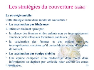 Les stratégies du couverture (suite)
La stratégie mobile:
Cette stratégie inclut deux modes de couverture :
• La vaccination par itinérance:
L’infirmier itinérant opère par:
• la relance des femmes et des enfants non ou incomplètement
vaccinés qu’il réfère aux formations sanitaires ;
• la vaccination des femmes et des enfants non ou
incomplètement vaccinés qu’il rassemble au niveau d’un point
de contact.
• La vaccination par équipe mobile:
• Une équipe composée d’un médecin et d’au moins deux
infirmier(e)s se déplace par véhicule pour couvrir les zones
éloignées.21/03/2016 35
 