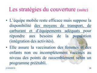 Les stratégies du couverture (suite)
• L’équipe mobile reste efficace mais suppose la
disponibilité des moyens de transport, de
carburant et d’équipements adéquats pour
répondre aux besoins de la population
(intégration des activités).
• Elle assure la vaccination des femmes et des
enfants non ou incomplètement vaccinés au
niveau des points de rassemblement selon un
programme préétabli.
21/03/2016 36
 