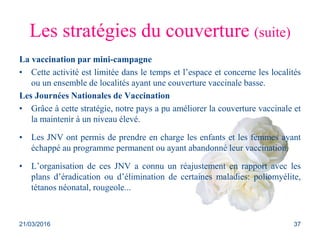 Les stratégies du couverture (suite)
La vaccination par mini-campagne
• Cette activité est limitée dans le temps et l’espace et concerne les localités
ou un ensemble de localités ayant une couverture vaccinale basse.
Les Journées Nationales de Vaccination
• Grâce à cette stratégie, notre pays a pu améliorer la couverture vaccinale et
la maintenir à un niveau élevé.
• Les JNV ont permis de prendre en charge les enfants et les femmes ayant
échappé au programme permanent ou ayant abandonné leur vaccination.
• L’organisation de ces JNV a connu un réajustement en rapport avec les
plans d’éradication ou d’élimination de certaines maladies: poliomyélite,
tétanos néonatal, rougeole...
21/03/2016 37
 