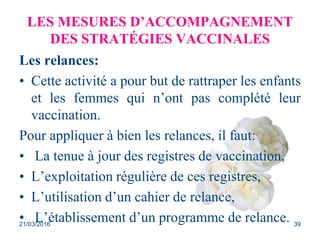 LES MESURES D’ACCOMPAGNEMENT
DES STRATÉGIES VACCINALES
Les relances:
• Cette activité a pour but de rattraper les enfants
et les femmes qui n’ont pas complété leur
vaccination.
Pour appliquer à bien les relances, il faut:
• La tenue à jour des registres de vaccination,
• L’exploitation régulière de ces registres,
• L’utilisation d’un cahier de relance,
• L’établissement d’un programme de relance.21/03/2016 39
 