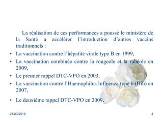 La réalisation de ces performances a poussé le ministère de
la Santé a accélérer l’introduction d’autres vaccins
traditionnels :
• La vaccination contre l’hépatite virale type B en 1999,
• La vaccination combinée contre la rougeole et la rubéole en
2009,
• Le premier rappel DTC-VPO en 2003,
• La vaccination contre l’Haemophilus Influenza type b (Hib) en
2007,
• Le deuxième rappel DTC-VPO en 2009.
21/03/2016 4
 