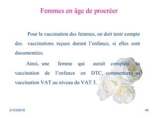 Femmes en âge de procréer
Pour la vaccination des femmes, on doit tenir compte
des vaccinations reçues durant l’enfance, si elles sont
documentées.
Ainsi, une femme qui aurait complété sa
vaccination de l’enfance en DTC, commencera sa
vaccination VAT au niveau du VAT 3.
21/03/2016 44
 