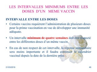 LES INTERVALLES MINIMUMS ENTRE LES
DOSES D’UN MEME VACCIN
INTERVALLE ENTRE LES DOSES
• Certains vaccins requièrent l’administration de plusieurs doses
pour la primo vaccination en vue de développer une immunité
adéquate.
• Un intervalle minimum de quatre semaines doit être respecté
entre les différentes doses d’un même vaccin.
• En cas de non respect de cet intervalle, la réponse immunitaire
sera moins importante et il faudra continuer le calendrier
vaccinal depuis la date de la dernière prise.
21/03/2016 46
 
