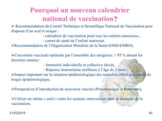 Pourquoi un nouveau calendrier
national de vaccination?
 Recommandation du Comité Technique et Scientifique National de Vaccination pour
disposer d’un seul et unique :
- calendrier de vaccination pour tous les enfants marocains ,
- carnet de santé de l’enfant marocain.
Recommandation de l’Organisation Mondiale de la Santé (OMS/EMRO),
Couverture vaccinale optimale par l’ensemble des antigènes: > 95 % durant les
dernières années:
- Immunité individuelle et collective élevée,
- Réponse immunitaire meilleure à l’âge de 2 mois
Impact important sur la situation épidémiologique des maladies cibles et maitrise du
risque épidémiologique,
Perspectives d’introduction de nouveaux vaccins (Pneumocoque et Rotavirus),
Utiliser un même « outil » entre les secteurs intervenants dans le domaine de la
vaccination,
21/03/2016 49
 