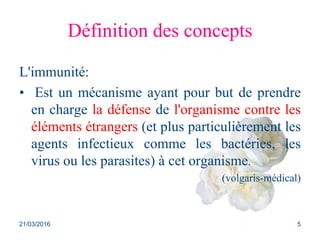 Définition des concepts
L'immunité:
• Est un mécanisme ayant pour but de prendre
en charge la défense de l'organisme contre les
éléments étrangers (et plus particulièrement les
agents infectieux comme les bactéries, les
virus ou les parasites) à cet organisme.
(volgaris-médical)
21/03/2016 5
 